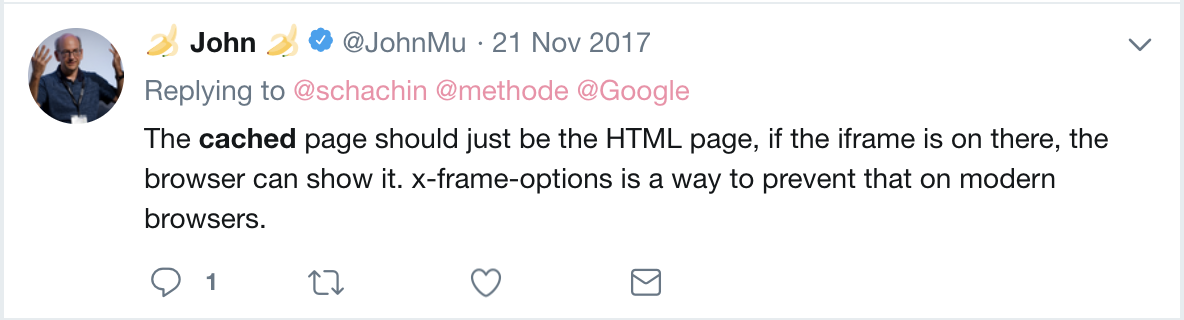 John Mueller's Tweet that reads: The cached page should just be the HTML page, if the iframe is on there, the browser can show it. x-frame-options is a way to prevent that on modern browsers.