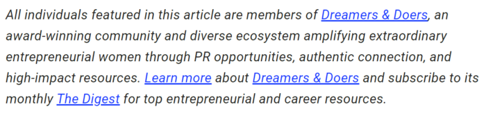 Text that reads, "All individuals featured in this article are members of Dreamers & Doers, an award-winning community and diverse ecosystem amplifying extraordinary entrepreneurial women through PR opportunities, authentic connection, and high-impact resources. Learn more about Dreamers & Doers and subscribe to its monthly The Digest for top entrepreneurial and career resources." 