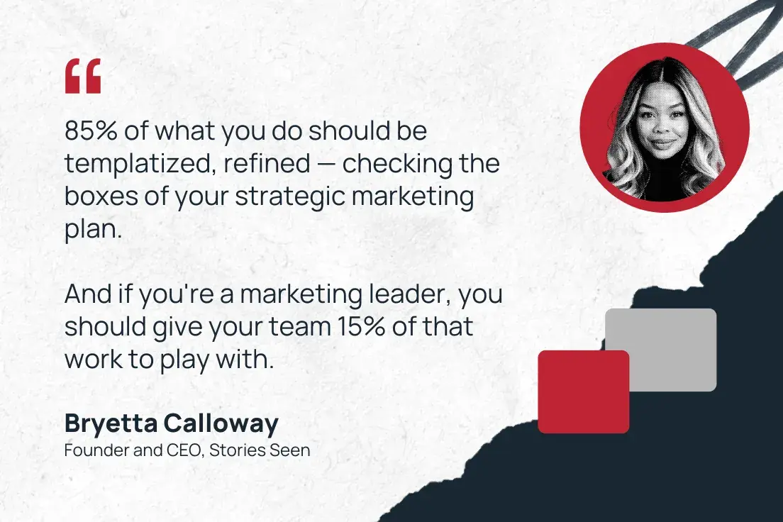“85% of what you do should be templatized, refined — checking the boxes of your strategic marketing plan. and if you're a marketing leader, you should give your team 15% of that work to play with.”—bryetta calloway, founder and ceo, stories seen