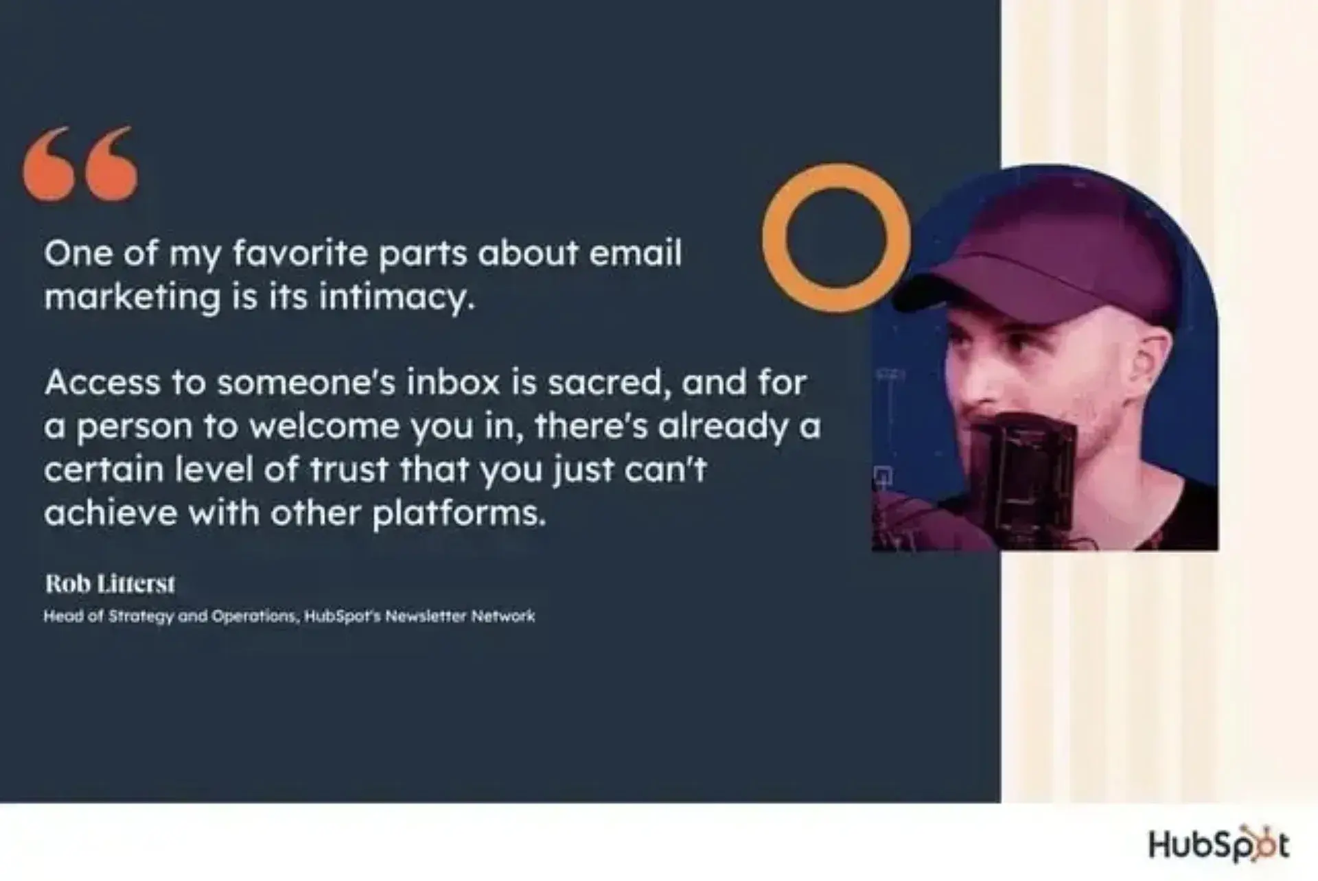 "One of my favorite parts about email marketing is its intimacy,” says Rob Litterst, head of strategy and operations for HubSpot’s Newsletter Network. “Access to someone’s inbox is sacred, and for a person to welcome you in, there’s already a certain level of trust that you just can’t achieve with other platforms."