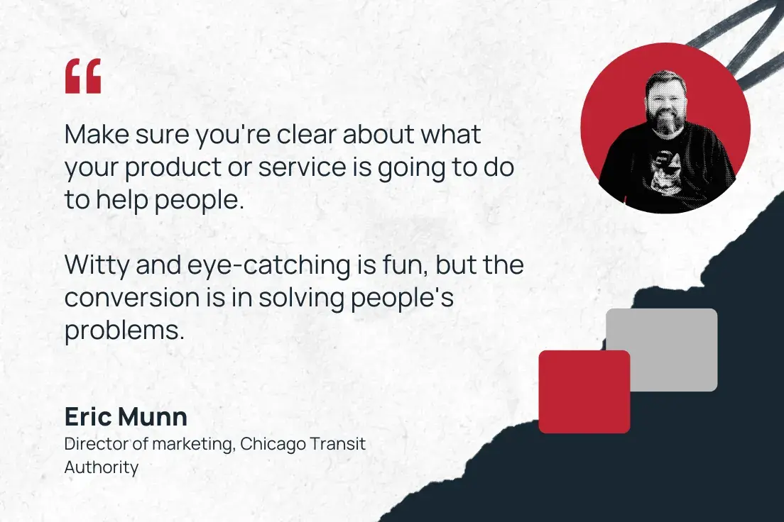 make sure you're clear about what your product or service is going to do to help people. witty and eye-catching is fun, but the conversion is in solving people's problems. —eric munn, director of marketing, chicago transit authority